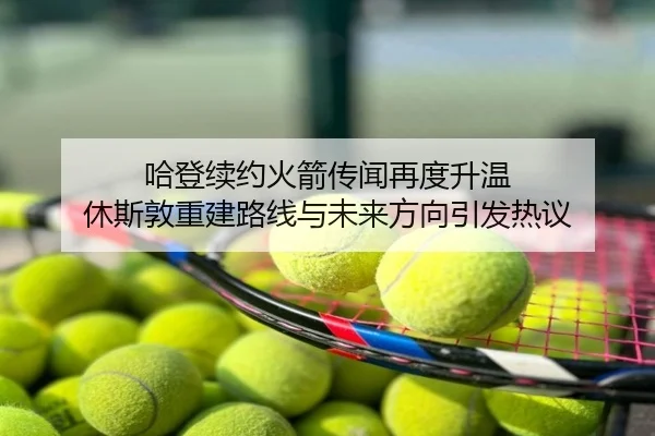 哈登续约火箭传闻再度升温 休斯敦重建路线与未来方向引发热议