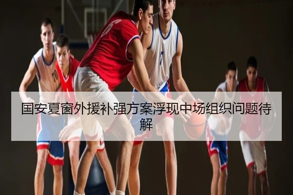 国安夏窗外援补强方案浮现中场组织问题待解