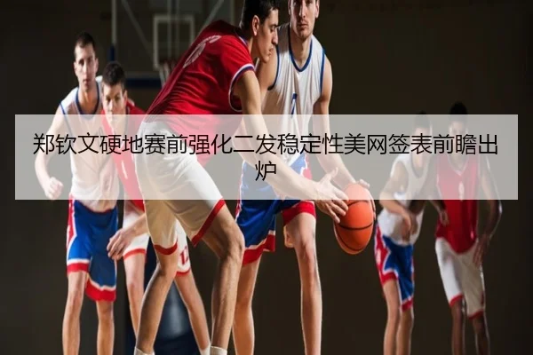 郑钦文硬地赛前强化二发稳定性美网签表前瞻出炉