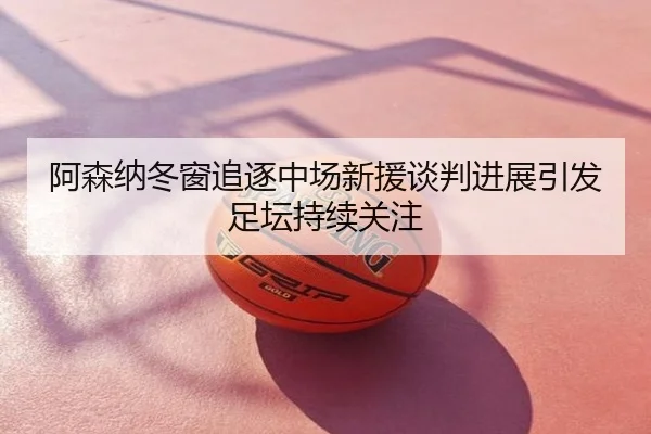 阿森纳冬窗追逐中场新援谈判进展引发足坛持续关注