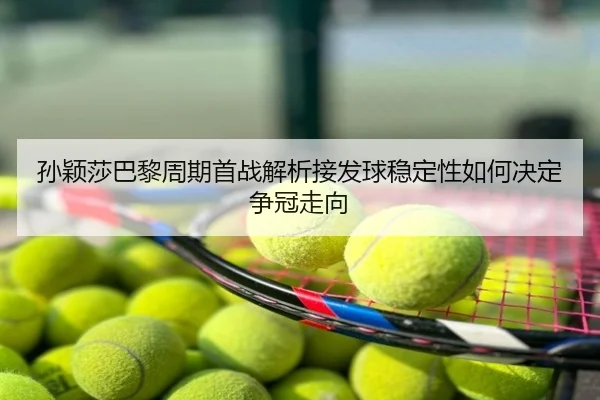 孙颖莎巴黎周期首战解析接发球稳定性如何决定争冠走向
