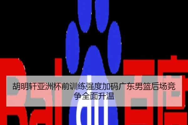 胡明轩亚洲杯前训练强度加码广东男篮后场竞争全面升温